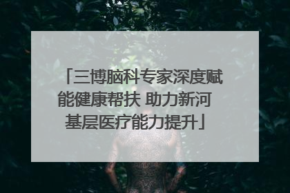 三博脑科专家深度赋能健康帮扶 助力新河基层医疗能力提升
