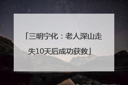 三明宁化：老人深山走失10天后成功获救