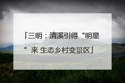 三明：清溪引得“明星”来 生态乡村变景区