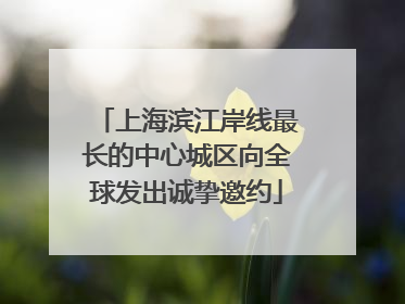 上海滨江岸线最长的中心城区向全球发出诚挚邀约