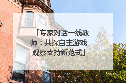专家对话一线教师：共探自主游戏观察支持新范式