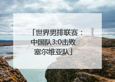 世界男排联赛：中国队3:0击败塞尔维亚队