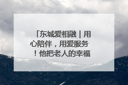 东城爱相融｜用心陪伴，用爱服务！他把老人的幸福感当“大事儿”