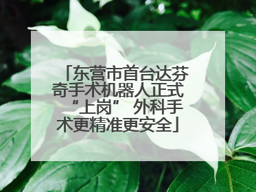 东营市首台达芬奇手术机器人正式“上岗” 外科手术更精准更安全