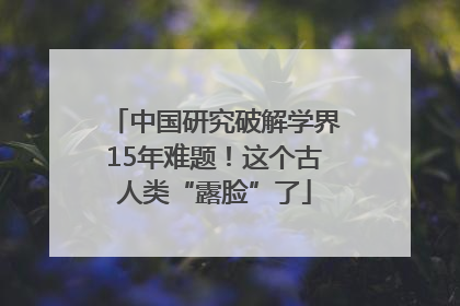 中国研究破解学界15年难题！这个古人类“露脸”了