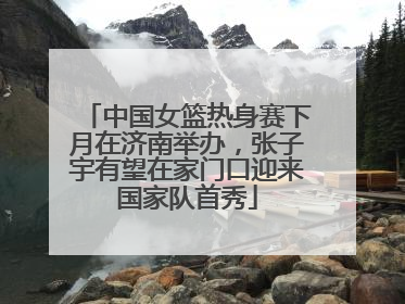 中国女篮热身赛下月在济南举办，张子宇有望在家门口迎来国家队首秀