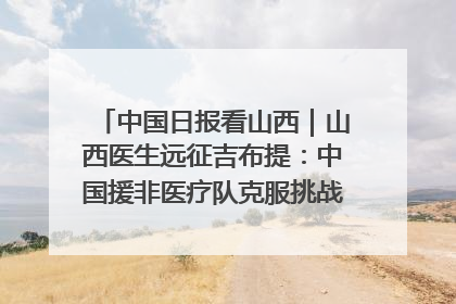 中国日报看山西｜山西医生远征吉布提：中国援非医疗队克服挑战救助非洲患者