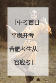中考首日平稳开考 合肥考生从容应考