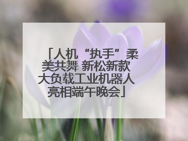 人机“执手”柔美共舞 新松新款大负载工业机器人亮相端午晚会