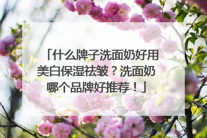 什么牌子洗面奶好用美白保湿祛皱？洗面奶哪个品牌好推荐！