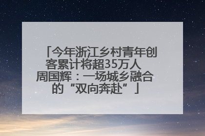 今年浙江乡村青年创客累计将超35万人 周国辉：一场城乡融合的“双向奔赴”