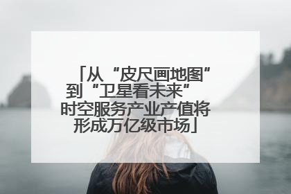 从“皮尺画地图”到“卫星看未来” 时空服务产业产值将形成万亿级市场