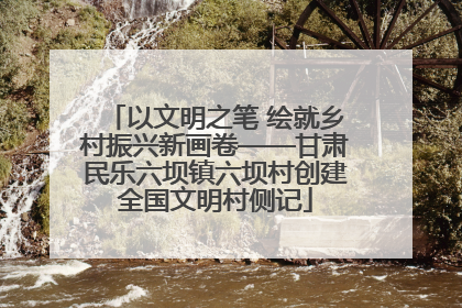 以文明之笔 绘就乡村振兴新画卷——甘肃民乐六坝镇六坝村创建全国文明村侧记