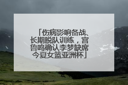 伤病影响备战、长期脱队训练，宫鲁鸣确认李梦缺席今夏女篮亚洲杯