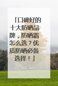 口碑好的十大防晒品牌，防晒霜怎么选？优质防晒必备选择！