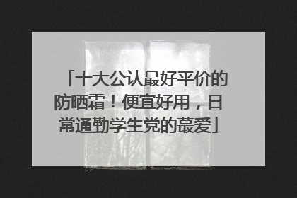 十大公认最好平价的防晒霜！便宜好用，日常通勤学生党的蕞爱