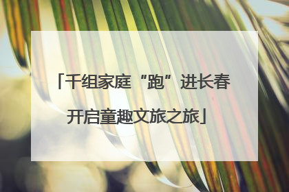 千组家庭“跑”进长春 开启童趣文旅之旅