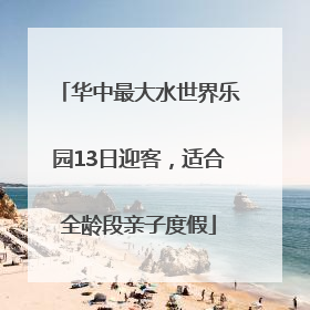 华中最大水世界乐园13日迎客，适合全龄段亲子度假