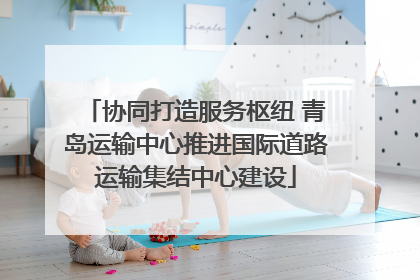 协同打造服务枢纽 青岛运输中心推进国际道路运输集结中心建设