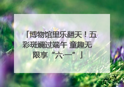 博物馆里乐翻天！五彩斑斓过端午 童趣无限享“六·一”