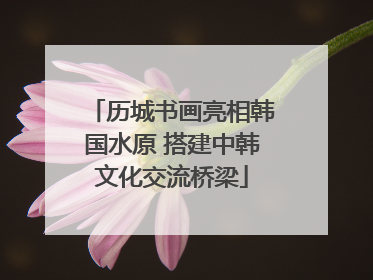 历城书画亮相韩国水原 搭建中韩文化交流桥梁