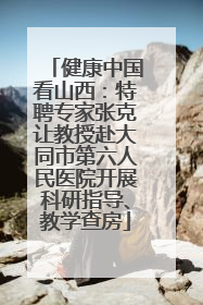 健康中国看山西：特聘专家张克让教授赴大同市第六人民医院开展科研指导、教学查房