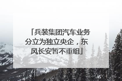 兵装集团汽车业务分立为独立央企，东风长安暂不重组