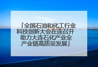 全国石油和化工行业科技创新大会在连召开 助力大连石化产业全产业链高质量发展