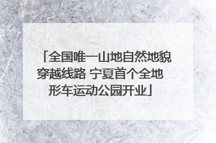 全国唯一山地自然地貌穿越线路 宁夏首个全地形车运动公园开业