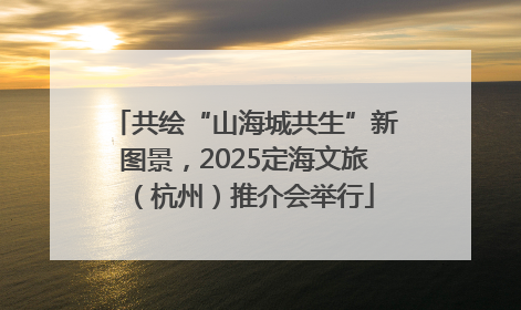 共绘“山海城共生”新图景，2025定海文旅（杭州）推介会举行