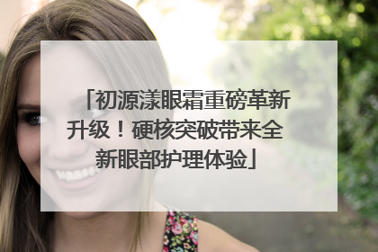 初源漾眼霜重磅革新升级！硬核突破带来全新眼部护理体验