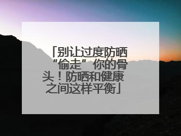 别让过度防晒“偷走”你的骨头！防晒和健康之间这样平衡