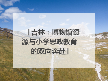 吉林：博物馆资源与小学思政教育的双向奔赴