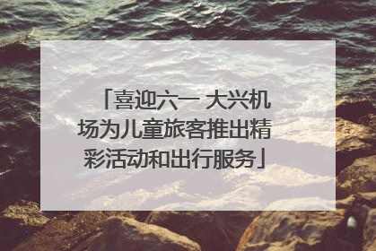 喜迎六一 大兴机场为儿童旅客推出精彩活动和出行服务