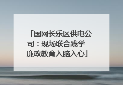 国网长乐区供电公司：现场联合践学 廉政教育入脑入心