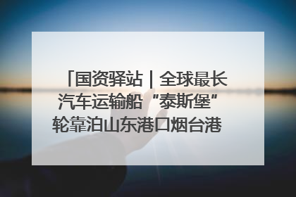 国资驿站｜全球最长汽车运输船“泰斯堡”轮靠泊山东港口烟台港；渤海最大油气平台完成浮托安装