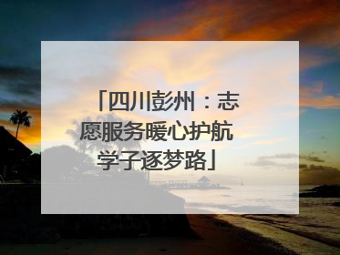 四川彭州：志愿服务暖心护航学子逐梦路