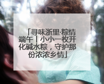 寻味浙里·粽情端午丨小小一枚开化碱水粽，守护那份浓浓乡情