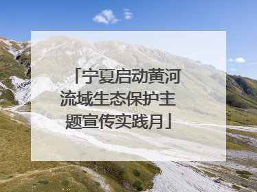 宁夏启动黄河流域生态保护主题宣传实践月