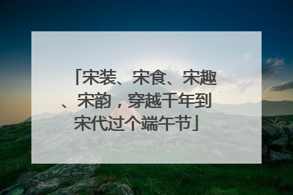 宋装、宋食、宋趣、宋韵，穿越千年到宋代过个端午节
