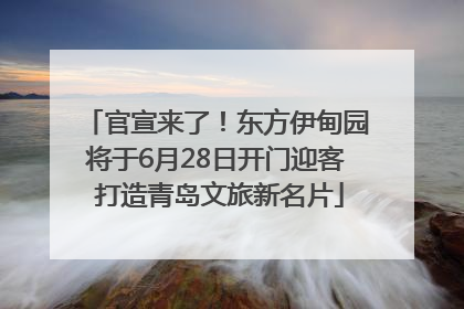 官宣来了！东方伊甸园将于6月28日开门迎客 打造青岛文旅新名片