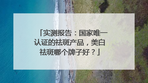实测报告：国家唯一认证的祛斑产品，美白祛斑哪个牌子好？