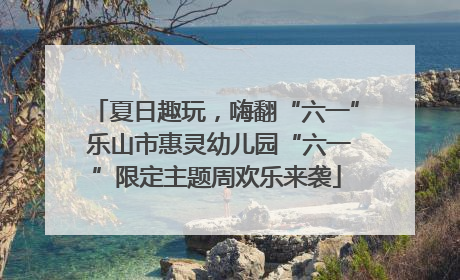 夏日趣玩，嗨翻“六一” 乐山市惠灵幼儿园“六一”限定主题周欢乐来袭