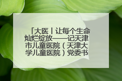 大医丨让每个生命灿烂绽放——记天津市儿童医院（天津大学儿童医院）党委书记、院长刘薇