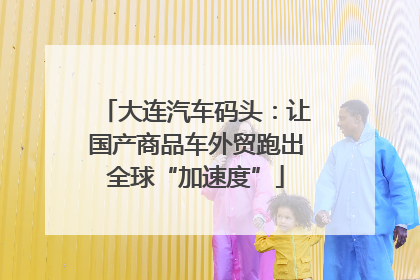 大连汽车码头：让国产商品车外贸跑出全球“加速度”