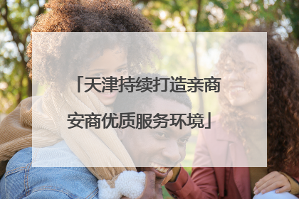 天津持续打造亲商安商优质服务环境