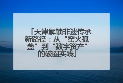 天津解锁非遗传承新路径：从“窑火孤盏”到“数字资产”的破圈实践