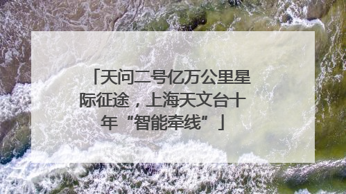 天问二号亿万公里星际征途，上海天文台十年“智能牵线”