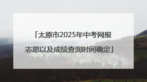 太原市2025年中考网报志愿以及成绩查询时间确定