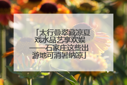 太行叠翠藏凉夏 戏水品艺享欢娱——石家庄这些出游地可消暑纳凉